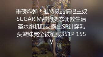 重磅炸弹！推特极品情侣主奴SUGAR.M甜狗变态调教生活圣水炮机肛交露出SP针穿乳头嫩妹完全被征服351P 155V