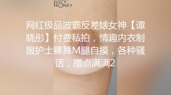 网红极品波霸反差婊女神【谭晓彤】付费私拍，情趣内衣制服护士裸舞M腿自摸，各种骚话，撸点满满2