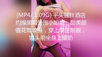 [MP4/ 1.09G] 平头骚胖酒店约操黑帽外围小姐姐，甜美颜值花臂纹身，穿上学生制服，镜头前坐身上揉奶