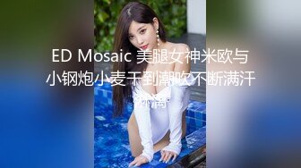 ED Mosaic 美腿女神米欧与小钢炮小麦干到潮吹不断满汗淋漓