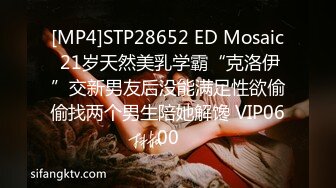 [MP4]STP28652 ED Mosaic 21岁天然美乳学霸“克洛伊”交新男友后没能满足性欲偷偷找两个男生陪她解馋 VIP0600