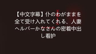 【中文字幕】仆のわがままを全て受け入れてくれる、人妻ヘルパーかなさんの密着中出し看护