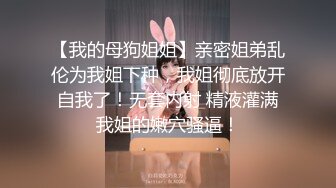 【我的母狗姐姐】亲密姐弟乱伦为我姐下种，我姐彻底放开自我了！无套内射 精液灌满我姐的嫩穴骚逼！