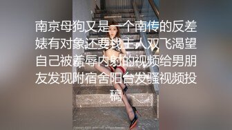 南京母狗又是一个南传的反差婊有对象还要找主人双飞渴望自己被羞辱内射的视频给男朋友发现附宿舍阳台发骚视频投稿