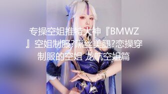 专操空姐推特大神『BMWZ』空姐制服?黑丝美腿?恋操穿制服的空姐 龙航空姐篇