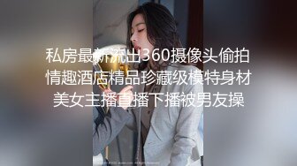 私房最新流出360摄像头偷拍情趣酒店精品珍藏级模特身材美女主播直播下播被男友操