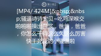 [MP4/ 424M]&nbsp;&nbsp;骚逼诗诗宝贝~吃鸡深喉交啪啪啪操出白浆，爸爸，爸爸，你怎么干得这么久这么厉害快干死我的小骚逼啦