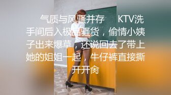 ❤️气质与风骚并存❤️KTV洗手间后入极品骚货，偷情小姨子出来爆草，还说回去了带上她的姐姐一起，牛仔裤直接撕开开肏