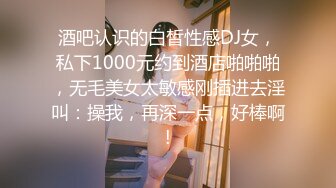 酒吧认识的白皙性感DJ女，私下1000元约到酒店啪啪啪，无毛美女太敏感刚插进去淫叫：操我，再深一点，好棒啊!