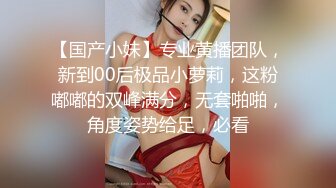 【国产小妹】专业黄播团队，新到00后极品小萝莉，这粉嘟嘟的双峰满分，无套啪啪，角度姿势给足，必看