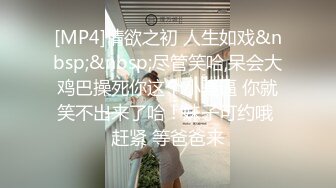 [MP4]情欲之初 人生如戏&nbsp;&nbsp;尽管笑哈,呆会大鸡巴操死你这个小骚逼 你就笑不出来了哈！妹子可约哦 赶紧 等爸爸来