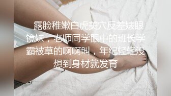 ⚡露脸稚嫩白虎美穴反差婊眼镜妹，老师同学眼中的班长学霸被草的啊啊叫，年纪轻轻没想到身材就发育