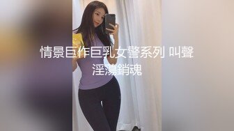 情景巨作巨乳女警系列 叫聲淫蕩銷魂