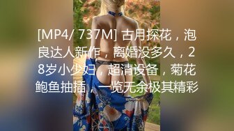 [MP4/ 737M] 古月探花，泡良达人新作，离婚没多久，28岁小少妇，超清设备，菊花鲍鱼抽插，一览无余极其精彩