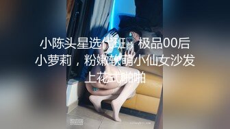 小陈头星选代班，极品00后小萝莉，粉嫩软萌小仙女沙发上花式啪啪