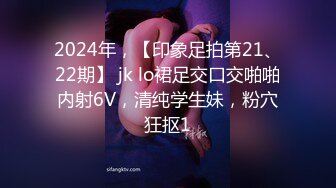 2024年，【印象足拍第21、22期】 jk lo裙足交口交啪啪内射6V，清纯学生妹，粉穴狂抠1