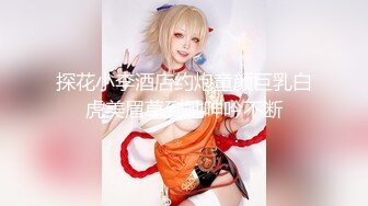 探花小李酒店约炮童颜巨乳白虎美眉草到她呻吟不断