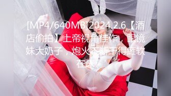 [MP4/640MB]2024.2.6【酒店偷拍】上帝视角佳作，眼镜妹大奶子，炮火不断干得瘫软在床