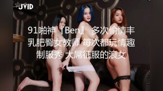 91啪神『Ben』 多次偷情丰乳肥臀女教师 每次都玩情趣制服秀 大屌征服的浪女