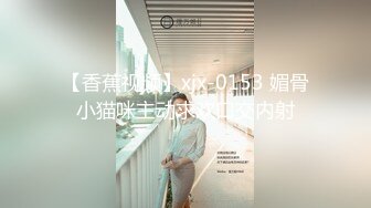 【香蕉视频】xjx-0153 媚骨小猫咪主动求欢口交内射