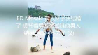 ED Mosaic 素人妹子快结婚了 想背着男友试试其他男人 结果一试回不去了 (2)