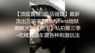 【顶级震撼✿极品骚婊】最新流出万狼求购OnlyFans地狱调教大咖【狗王】私拍第三季~吃精双通车震各种刺激玩法