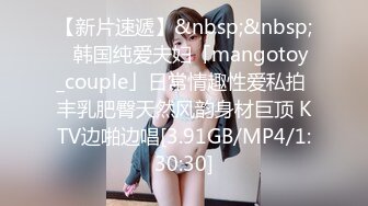 【新片速遞】&nbsp;&nbsp;✨韩国纯爱夫妇「mangotoy_couple」日常情趣性爱私拍 丰乳肥臀天然风韵身材巨顶 KTV边啪边唱[3.91GB/MP4/1:30:30]