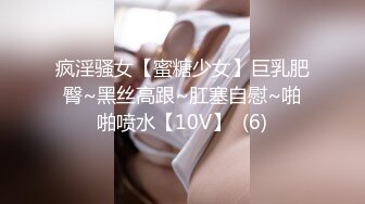 疯淫骚女【蜜糖少女】巨乳肥臀~黑丝高跟~肛塞自慰~啪啪喷水【10V】  (6)