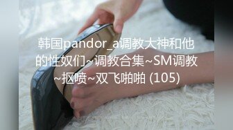 韩国pandor_a调教大神和他的性奴们~调教合集~SM调教~抠喷~双飞啪啪 (105)