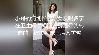 小哥的清纯长腿小女友喝多了在卫生间说胡话，醉酒晕头转向的，被拉到床上后入美臀