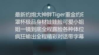 最新约炮大神胖Tiger重金约E罩杯极品身材娃娃脸可爱小姐姐一镜到底全程露脸各种体位疯狂输出全程精彩对话带字幕