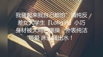 我骚起来我自己都怕”清纯反差女大学生『Loligirl』小巧身材被大鸡巴爆操，外表纯洁可爱 床上骚出水！