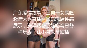 广东爱情故事，三男一女露脸激情大秀直播，揉奶玩逼性感展示，洗澡诱惑舔奶吃鸡巴各种玩弄，让小哥轮草抽插