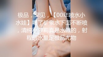 极品，罕见，【00年喷水小水娃】喝了矿泉水下面不断喷，清纯小萝莉真是水做的，射程远水量足极品尤物