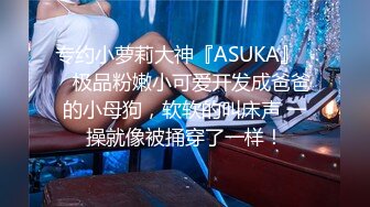 专约小萝莉大神『ASUKA』❤️极品粉嫩小可爱开发成爸爸的小母狗，软软的叫床声 一操就像被捅穿了一样！