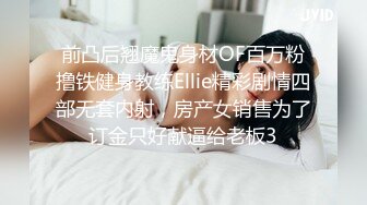 前凸后翘魔鬼身材OF百万粉撸铁健身教练Ellie精彩剧情四部无套内射，房产女销售为了订金只好献逼给老板3