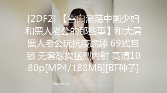 [2DF2] 【雪白淫荡中国少妇和黑人老公的那些事】和大屌黑人老公玩抗疫跪舔 69式互舔 无套怼操猛烈内射 高清1080p[MP4/188MB][BT种子]