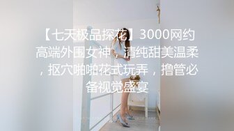 【七天极品探花】3000网约高端外围女神，清纯甜美温柔，抠穴啪啪花式玩弄，撸管必备视觉盛宴