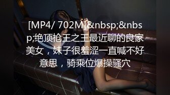 [MP4/ 702M]&nbsp;&nbsp;绝顶枪王之王最近聊的良家美女，妹子很羞涩一直喊不好意思，骑乘位爆操骚穴