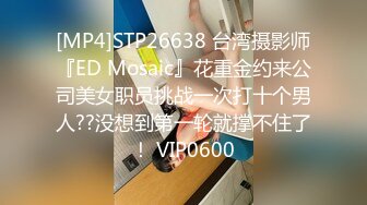 [MP4]行业内十分知名新时代的网黄导演EdMo精品~极品白虎一线天馒头逼清纯美眉被数位男优车轮大战差点肏坏了