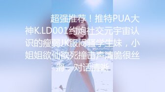 ⚫️⚫️超强推荐！推特PUA大神K.LD001约炮社交元宇宙认识的瘦弱JK服闷骚学生妹，小姐姐欲仙欲死撞击声清脆很丝滑，对话清晰