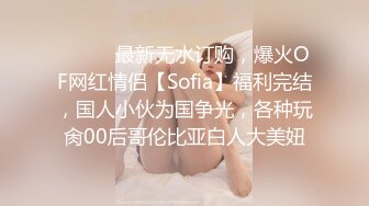 ⚫️⚫️最新无水订购，爆火OF网红情侣【Sofia】福利完结，国人小伙为国争光，各种玩肏00后哥伦比亚白人大美妞