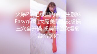 火爆P站绝版国内留学生靓妹Easygirl和大屌美籍男友虐操 三穴全开操 翘美臀首次爆菊 舔蛋颜射