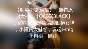 【超清4K版精品】，推特原创大神，【OOXXBLACK】，约炮极品黑丝情趣眼镜女神，小骚货太魅惑，玩起来high得很，推荐