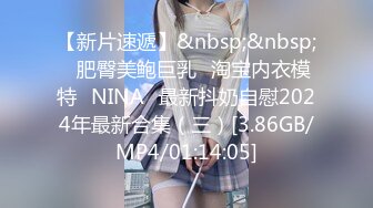 【新片速遞】&nbsp;&nbsp;⭐肥臀美鲍巨乳⭐淘宝内衣模特♥NINA♥最新抖奶自慰2024年最新合集（三）[3.86GB/MP4/01:14:05]