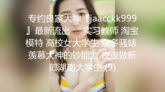 专约良家大神『jaacckk999』最新流出❤️实习教师 淘宝模特 高校女大学生 众多骚婊 羡慕大神的钞能力 夜夜做新郎湖南大学生 (9)