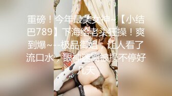 重磅！今年最美女神~【小结巴789】下海给老头狂操！爽到爆~--极品御姐，让人看了流口水，眼神迷离被操不停好几天