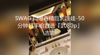 SWAG 口爆呑精巨乳淫娃-50分钟打手枪首选「1080p」吉娜