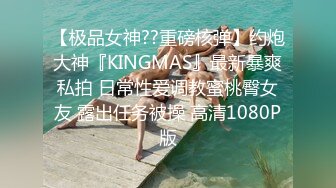 【极品女神??重磅核弹】约炮大神『KINGMAS』最新暴爽私拍 日常性爱调教蜜桃臀女友 露出任务被操 高清1080P版