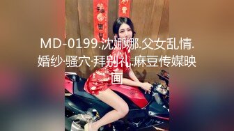 MD-0199.沈娜娜.父女乱情.婚纱·骚穴·拜别礼.麻豆传媒映画